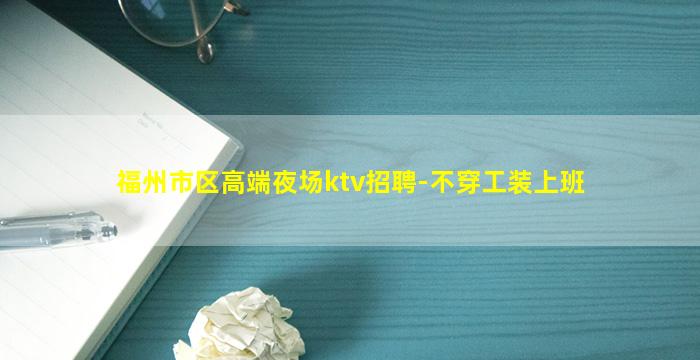 福州市区高端夜场ktv招聘-不穿工装上班